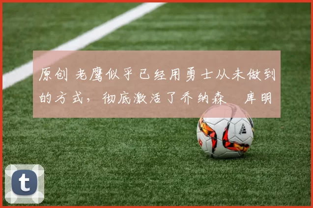 原创 老鹰似乎已经用勇士从未做到的方式,彻底激活了乔纳森・库明加