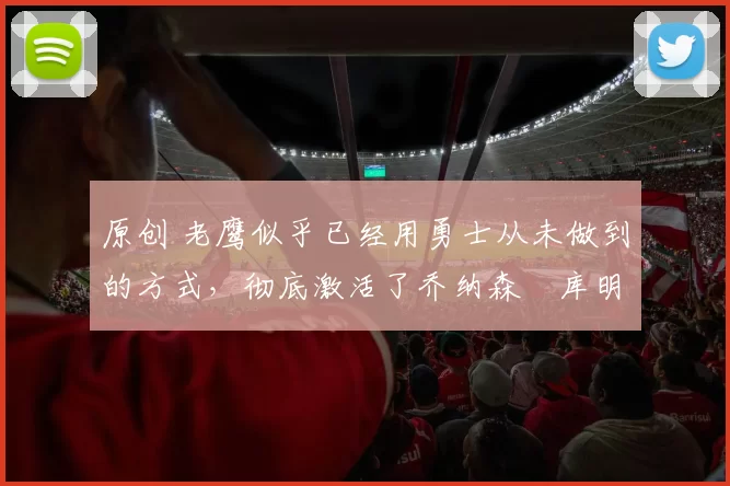 原创 老鹰似乎已经用勇士从未做到的方式，彻底激活了乔纳森・库明加