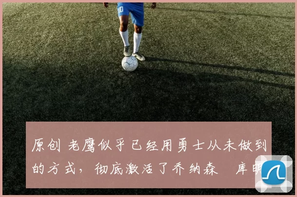 原创 老鹰似乎已经用勇士从未做到的方式，彻底激活了乔纳森・库明加