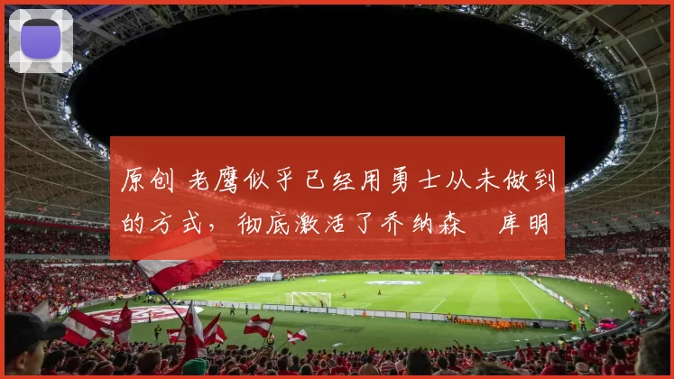 原创 老鹰似乎已经用勇士从未做到的方式，彻底激活了乔纳森・库明加