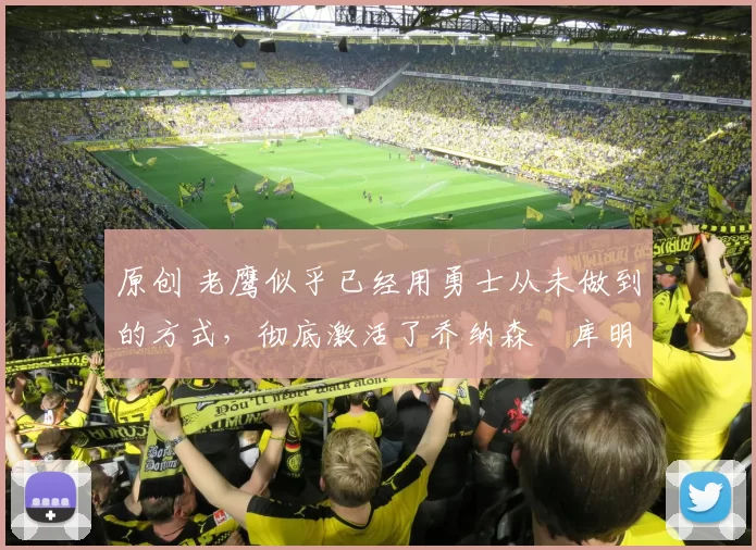 原创 老鹰似乎已经用勇士从未做到的方式，彻底激活了乔纳森・库明加