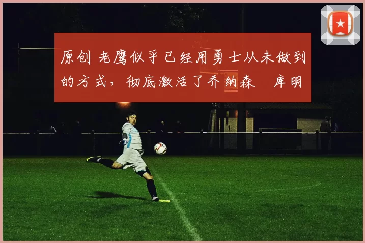 原创 老鹰似乎已经用勇士从未做到的方式，彻底激活了乔纳森・库明加