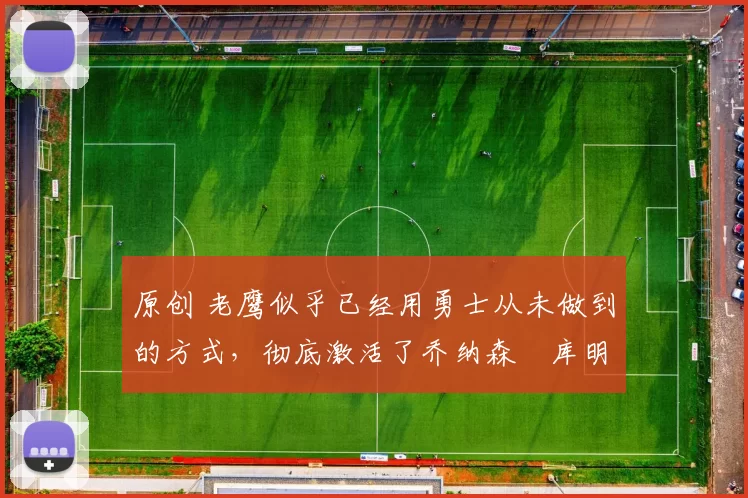 原创 老鹰似乎已经用勇士从未做到的方式,彻底激活了乔纳森・库明加