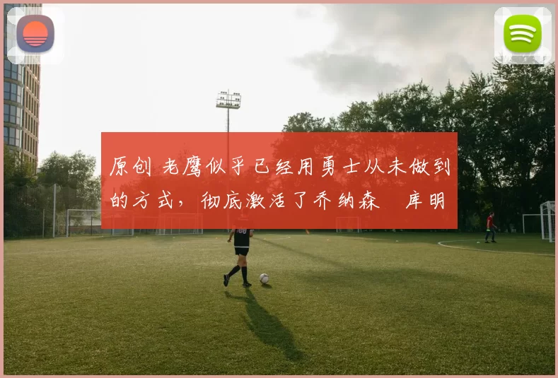 原创 老鹰似乎已经用勇士从未做到的方式，彻底激活了乔纳森・库明加