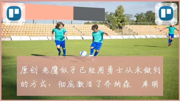 原创 老鹰似乎已经用勇士从未做到的方式,彻底激活了乔纳森・库明加