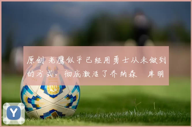 原创 老鹰似乎已经用勇士从未做到的方式，彻底激活了乔纳森・库明加