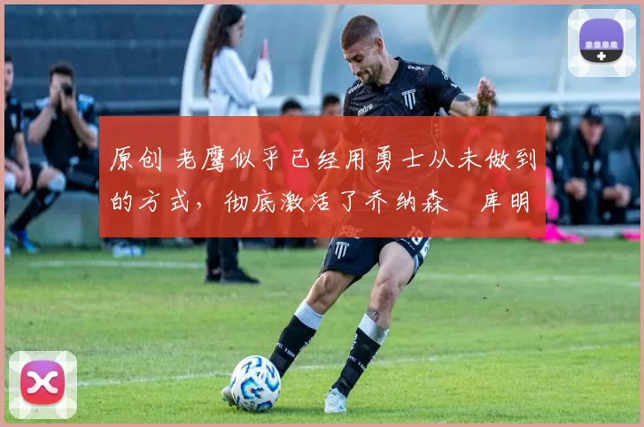 原创 老鹰似乎已经用勇士从未做到的方式,彻底激活了乔纳森・库明加