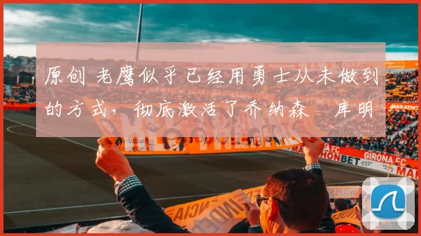 原创 老鹰似乎已经用勇士从未做到的方式,彻底激活了乔纳森・库明加