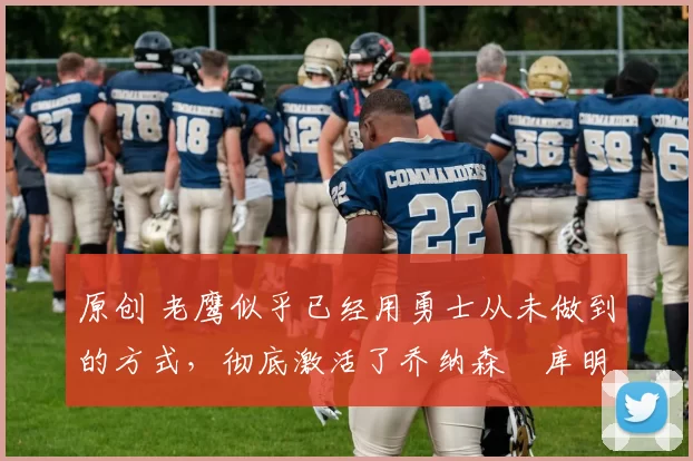 原创 老鹰似乎已经用勇士从未做到的方式，彻底激活了乔纳森・库明加