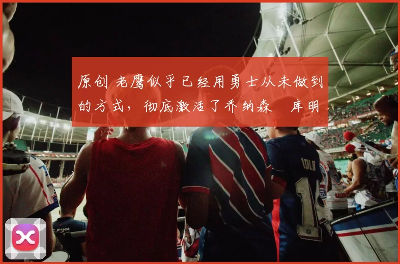 原创 老鹰似乎已经用勇士从未做到的方式，彻底激活了乔纳森・库明加