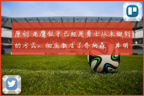 原创 老鹰似乎已经用勇士从未做到的方式，彻底激活了乔纳森・库明加