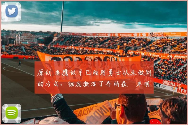 原创 老鹰似乎已经用勇士从未做到的方式，彻底激活了乔纳森・库明加