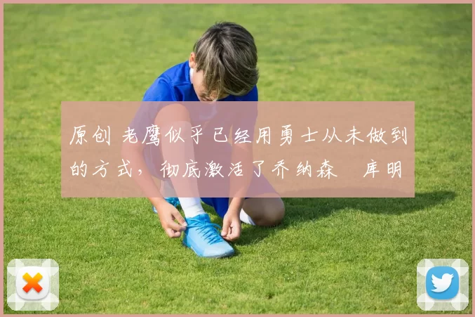 原创 老鹰似乎已经用勇士从未做到的方式,彻底激活了乔纳森・库明加