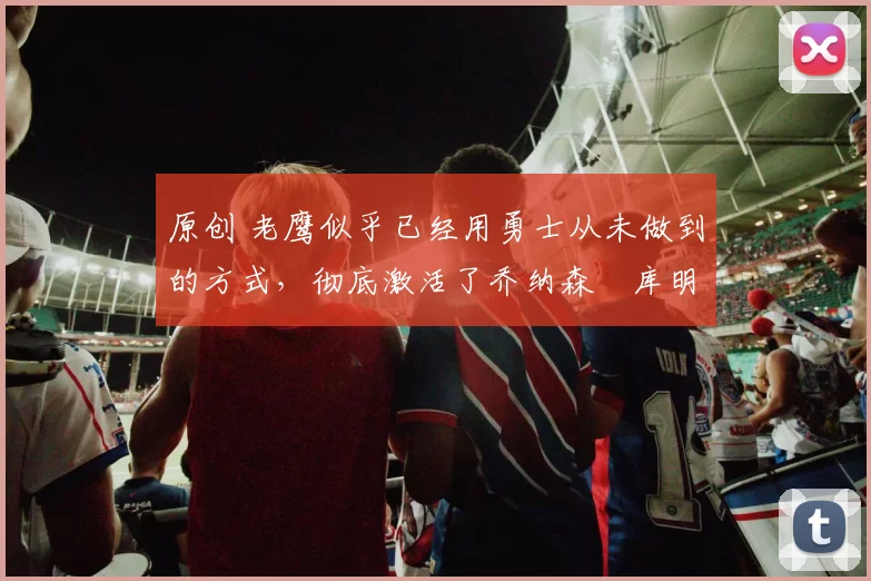 原创 老鹰似乎已经用勇士从未做到的方式，彻底激活了乔纳森・库明加