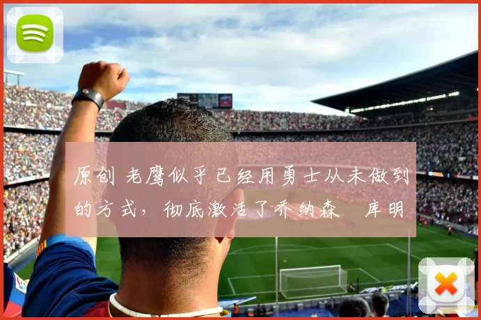 原创 老鹰似乎已经用勇士从未做到的方式,彻底激活了乔纳森・库明加