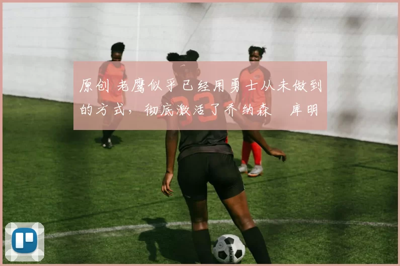 原创 老鹰似乎已经用勇士从未做到的方式,彻底激活了乔纳森・库明加