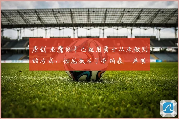 原创 老鹰似乎已经用勇士从未做到的方式，彻底激活了乔纳森・库明加