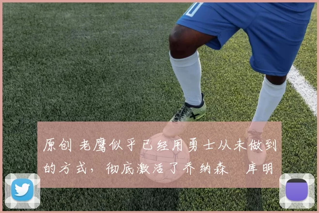 原创 老鹰似乎已经用勇士从未做到的方式，彻底激活了乔纳森・库明加