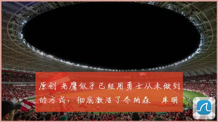 原创 老鹰似乎已经用勇士从未做到的方式，彻底激活了乔纳森・库明加