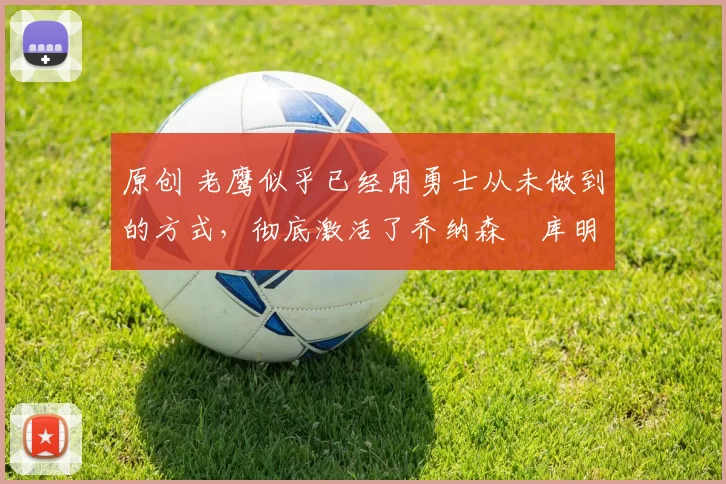 原创 老鹰似乎已经用勇士从未做到的方式，彻底激活了乔纳森・库明加