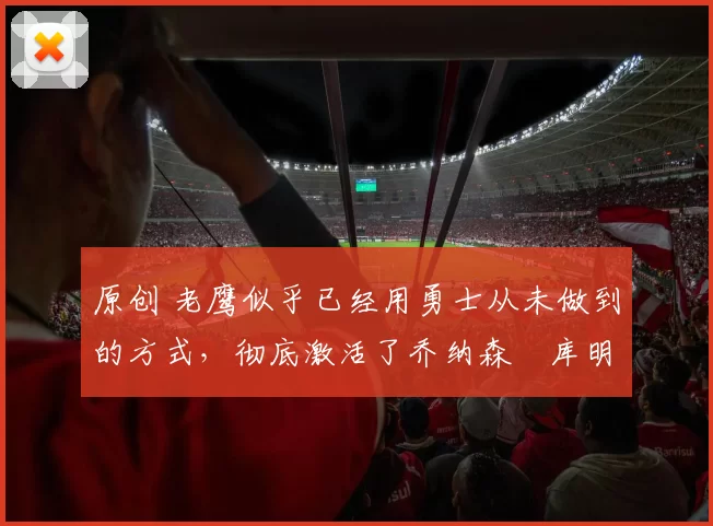 原创 老鹰似乎已经用勇士从未做到的方式,彻底激活了乔纳森・库明加