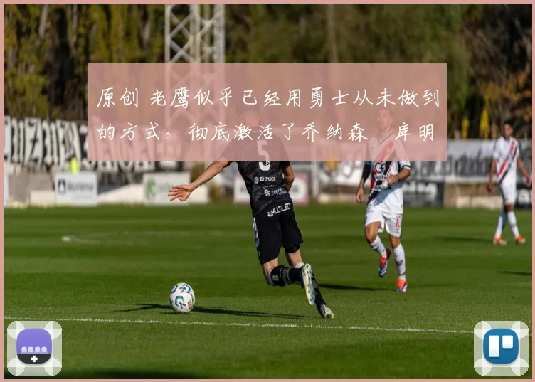 原创 老鹰似乎已经用勇士从未做到的方式，彻底激活了乔纳森・库明加