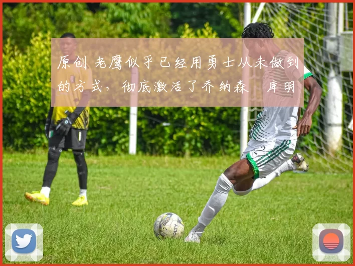 原创 老鹰似乎已经用勇士从未做到的方式，彻底激活了乔纳森・库明加