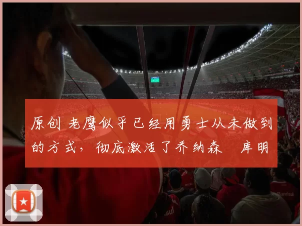 原创 老鹰似乎已经用勇士从未做到的方式，彻底激活了乔纳森・库明加