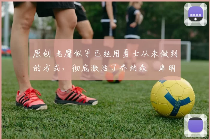 原创 老鹰似乎已经用勇士从未做到的方式,彻底激活了乔纳森・库明加