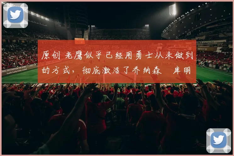 原创 老鹰似乎已经用勇士从未做到的方式，彻底激活了乔纳森・库明加