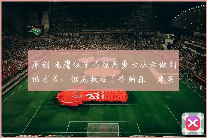 原创 老鹰似乎已经用勇士从未做到的方式,彻底激活了乔纳森・库明加