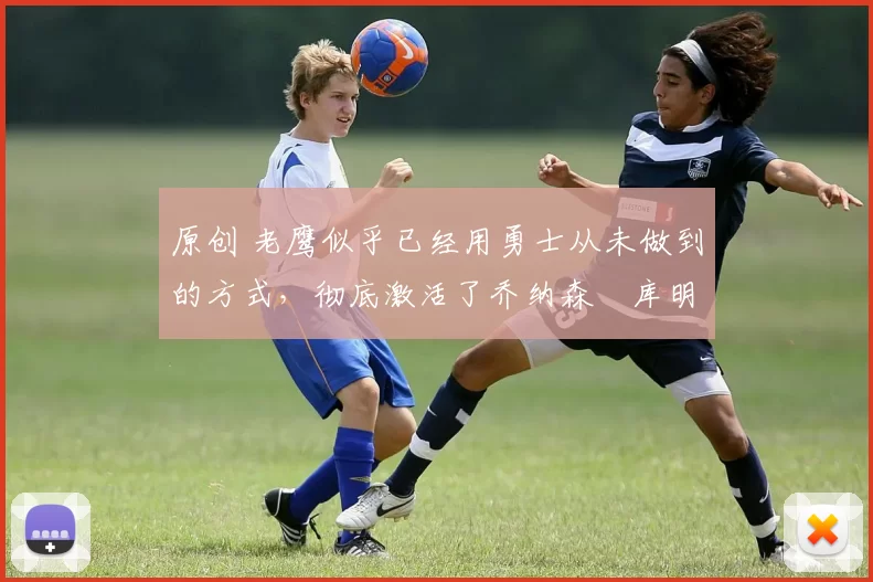 原创 老鹰似乎已经用勇士从未做到的方式，彻底激活了乔纳森・库明加