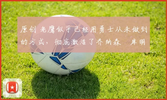 原创 老鹰似乎已经用勇士从未做到的方式，彻底激活了乔纳森・库明加