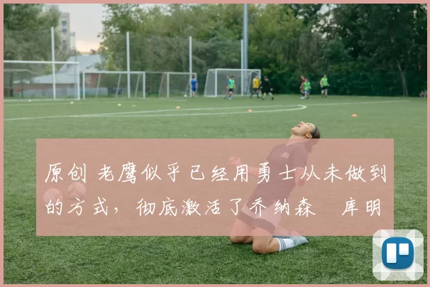 原创 老鹰似乎已经用勇士从未做到的方式，彻底激活了乔纳森・库明加