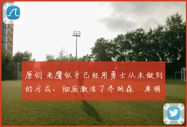 原创 老鹰似乎已经用勇士从未做到的方式，彻底激活了乔纳森・库明加