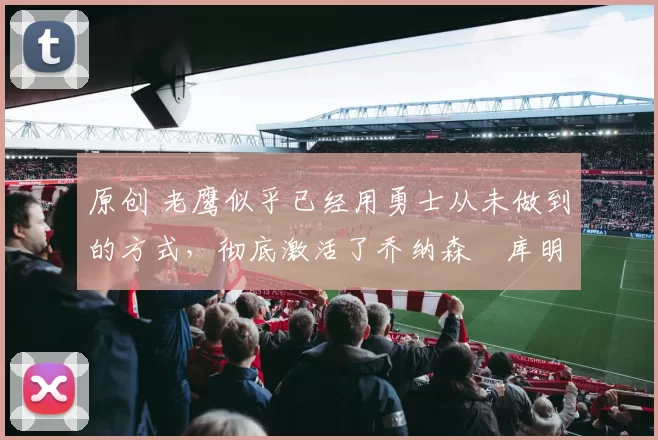 原创 老鹰似乎已经用勇士从未做到的方式，彻底激活了乔纳森・库明加