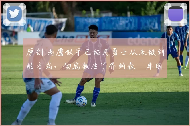 原创 老鹰似乎已经用勇士从未做到的方式,彻底激活了乔纳森・库明加