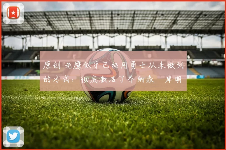 原创 老鹰似乎已经用勇士从未做到的方式，彻底激活了乔纳森・库明加