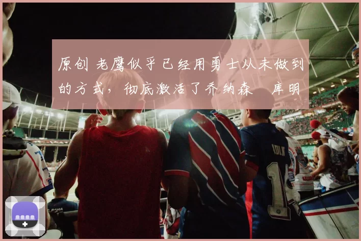 原创 老鹰似乎已经用勇士从未做到的方式，彻底激活了乔纳森・库明加