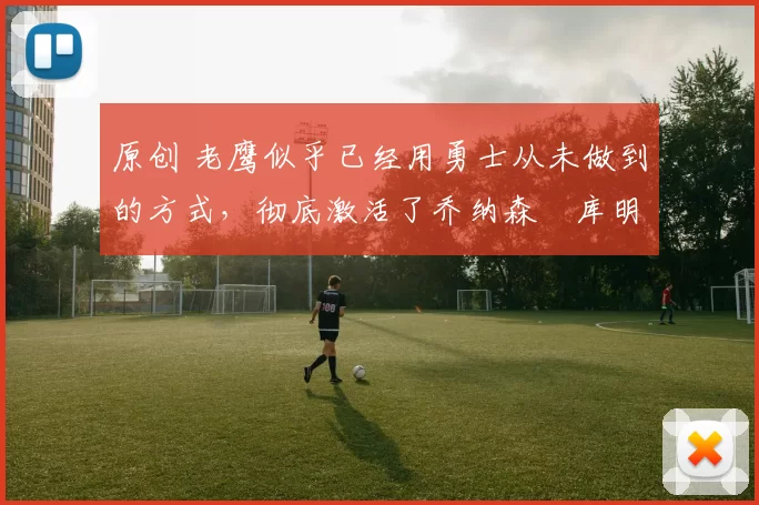 原创 老鹰似乎已经用勇士从未做到的方式，彻底激活了乔纳森・库明加