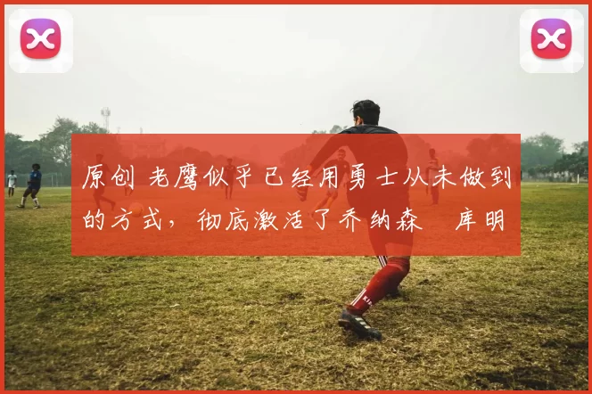 原创 老鹰似乎已经用勇士从未做到的方式，彻底激活了乔纳森・库明加