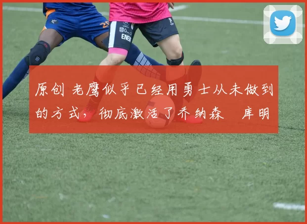 原创 老鹰似乎已经用勇士从未做到的方式,彻底激活了乔纳森・库明加