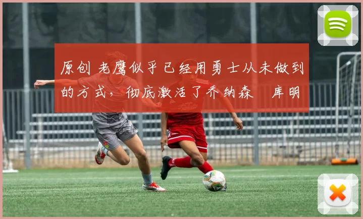 原创 老鹰似乎已经用勇士从未做到的方式，彻底激活了乔纳森・库明加