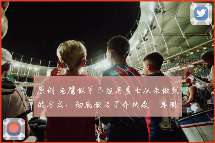 原创 老鹰似乎已经用勇士从未做到的方式,彻底激活了乔纳森・库明加