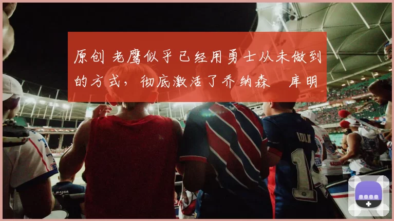 原创 老鹰似乎已经用勇士从未做到的方式，彻底激活了乔纳森・库明加