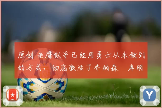 原创 老鹰似乎已经用勇士从未做到的方式,彻底激活了乔纳森・库明加