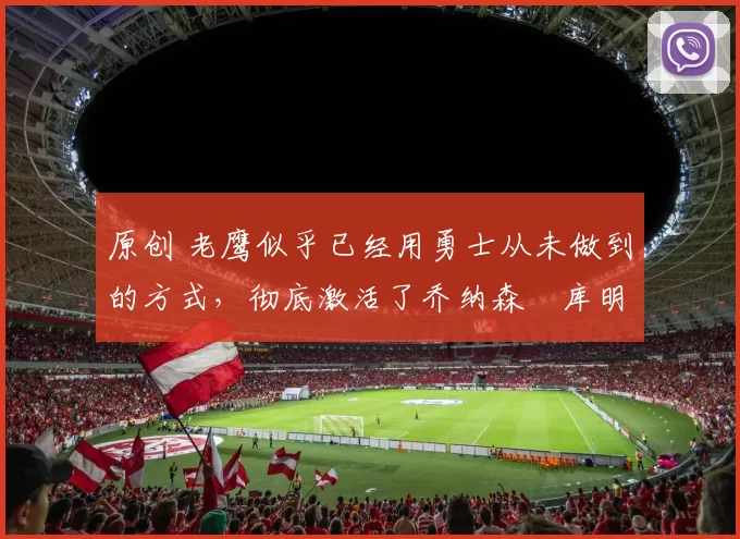 原创 老鹰似乎已经用勇士从未做到的方式，彻底激活了乔纳森・库明加