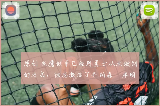 原创 老鹰似乎已经用勇士从未做到的方式，彻底激活了乔纳森・库明加