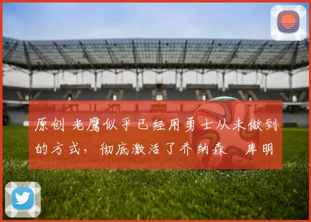 原创 老鹰似乎已经用勇士从未做到的方式，彻底激活了乔纳森・库明加