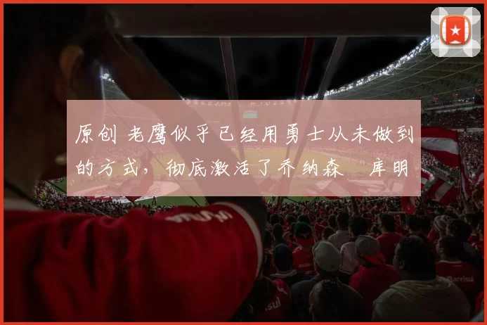 原创 老鹰似乎已经用勇士从未做到的方式，彻底激活了乔纳森・库明加